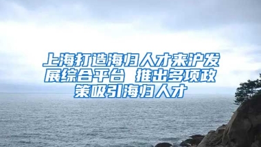 上海打造海归人才来沪发展综合平台 推出多项政策吸引海归人才