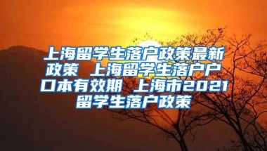 上海留学生落户政策最新政策 上海留学生落户户口本有效期 上海市2021留学生落户政策