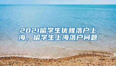 2021留学生优雅落户上海，留学生上海落户问题