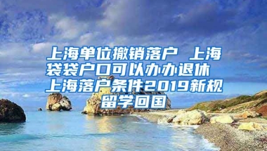 上海单位撤销落户 上海袋袋户口可以办办退休 上海落户条件2019新规留学回国