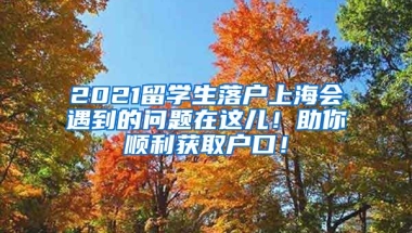 2021留学生落户上海会遇到的问题在这儿！助你顺利获取户口！