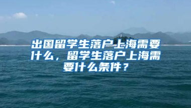 出国留学生落户上海需要什么，留学生落户上海需要什么条件？