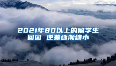 2021年80以上的留学生回国 逆差逐渐缩小