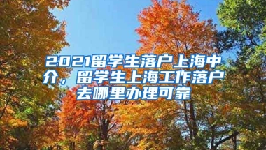 2021留学生落户上海中介，留学生上海工作落户去哪里办理可靠