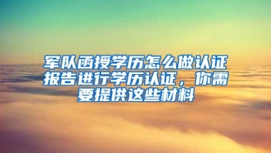 军队函授学历怎么做认证报告进行学历认证，你需要提供这些材料