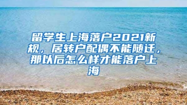 留学生上海落户2021新规，居转户配偶不能随迁，那以后怎么样才能落户上海