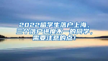 2022留学生落户上海，三个落户进度不一的同学，需要注意的点！