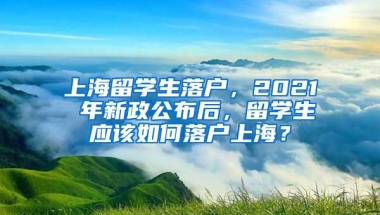 上海留学生落户，2021 年新政公布后，留学生应该如何落户上海？