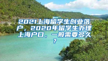 2021上海留学生创业落户，2020年留学生办理上海户口，一般需要多久？