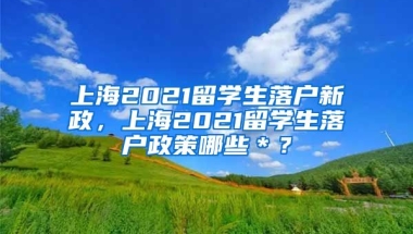 上海2021留学生落户新政，上海2021留学生落户政策哪些＊？