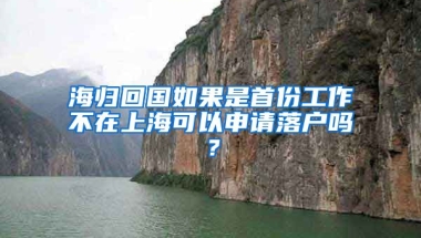 海归回国如果是首份工作不在上海可以申请落户吗？