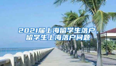 2021届上海留学生落户，留学生上海落户问题