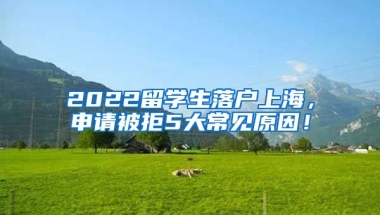 2022留学生落户上海，申请被拒5大常见原因！