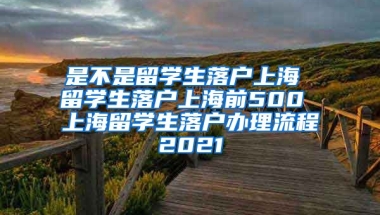 是不是留学生落户上海 留学生落户上海前500 上海留学生落户办理流程2021