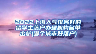 2022上海人气排名好的留学生落户办理机构名单出炉(哪个城市好落户)