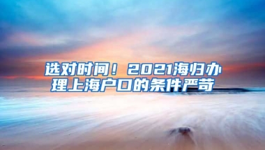 选对时间！2021海归办理上海户口的条件严苛