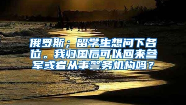 俄罗斯；留学生想问下各位。我归国后可以回来参军或者从事警务机构吗？