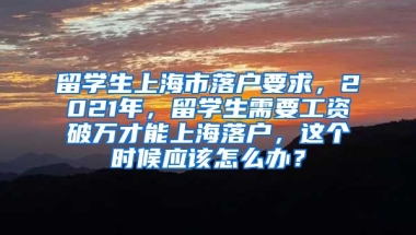 留学生上海市落户要求，2021年，留学生需要工资破万才能上海落户，这个时候应该怎么办？