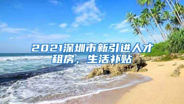 2021深圳市新引进人才租房，生活补贴