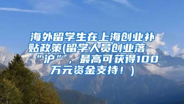 海外留学生在上海创业补贴政策(留学人员创业落“沪”，最高可获得100万元资金支持！)