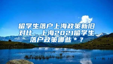 留学生落户上海政策新旧对比，上海2021留学生落户政策哪些＊？