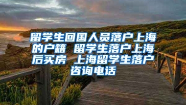 留学生回国人员落户上海的户籍 留学生落户上海后买房 上海留学生落户咨询电话