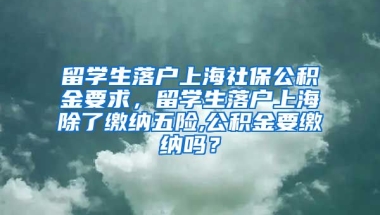 留学生落户上海社保公积金要求，留学生落户上海除了缴纳五险,公积金要缴纳吗？