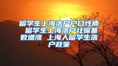 留学生上海落户户口性质 留学生上海落户社保基数增涨 上海人留学生落户政策