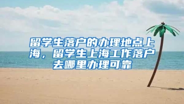 留学生落户的办理地点上海，留学生上海工作落户去哪里办理可靠