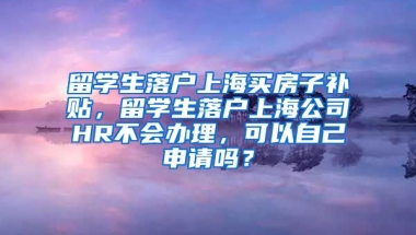 留学生落户上海买房子补贴，留学生落户上海公司HR不会办理，可以自己申请吗？