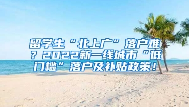 留学生“北上广”落户难？2022新一线城市“低门槛”落户及补贴政策！