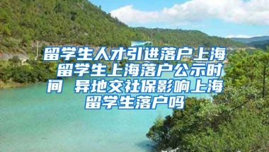 留学生人才引进落户上海 留学生上海落户公示时间 异地交社保影响上海留学生落户吗