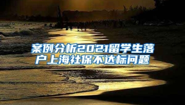 案例分析2021留学生落户上海社保不达标问题