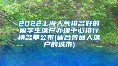 2022上海人气排名好的留学生落户办理中心排行榜名单公布(适合普通人落户的城市)