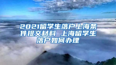 2021留学生落户上海条件提交材料 上海留学生落户如何办理