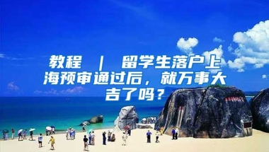 教程 ｜ 留学生落户上海预审通过后，就万事大吉了吗？