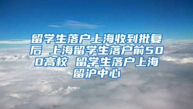 留学生落户上海收到批复后 上海留学生落户前500高校 留学生落户上海留沪中心