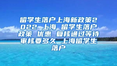 留学生落户上海新政策2022 上海 留学生落户政策 优惠 复核通过等待审核要多久 上海留学生落户