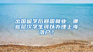 出国留学后回国就业，哪些层次学生可以办理上海落户？