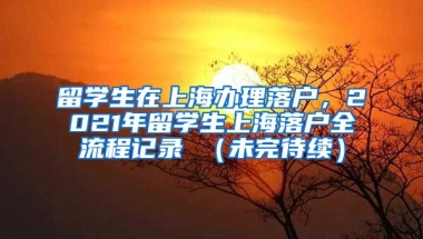 留学生在上海办理落户，2021年留学生上海落户全流程记录 （未完待续）