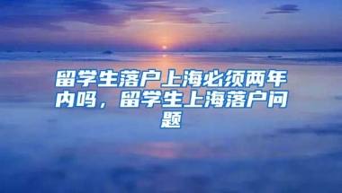 留学生落户上海必须两年内吗，留学生上海落户问题