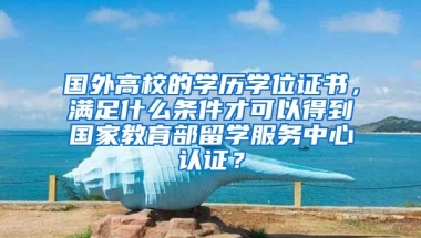 国外高校的学历学位证书，满足什么条件才可以得到国家教育部留学服务中心认证？