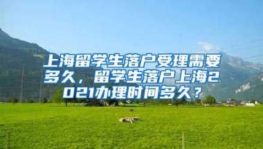 上海留学生落户受理需要多久，留学生落户上海2021办理时间多久？