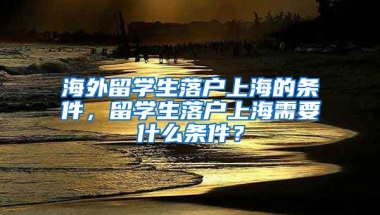 海外留学生落户上海的条件，留学生落户上海需要什么条件？