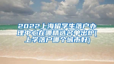 2022上海留学生落户办理中心在哪精选名单出炉(上学落户哪个城市好)