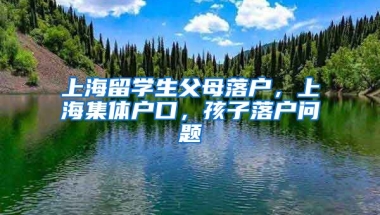 上海留学生父母落户，上海集体户口，孩子落户问题