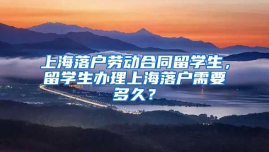 上海落户劳动合同留学生，留学生办理上海落户需要多久？