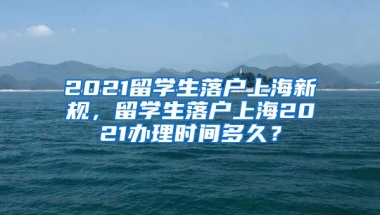 2021留学生落户上海新规，留学生落户上海2021办理时间多久？