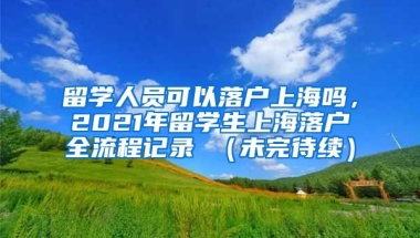 留学人员可以落户上海吗，2021年留学生上海落户全流程记录 （未完待续）