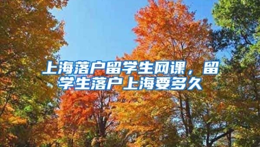 上海落户留学生网课，留学生落户上海要多久